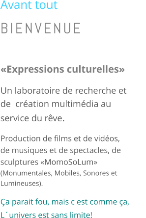 Avant tout BIENVENUE  �Expressions culturelles� Un laboratoire de recherche et de  cr�ation multim�dia au service du r�ve. Production de films et de vid�os, de musiques et de spectacles, de sculptures �MomoSoLum�          (Monumentales, Mobiles, Sonores et Lumineuses). �a parait fou, mais c est comme �a,         L�univers est sans limite!