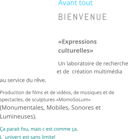 Avant tout BIENVENUE  �Expressions culturelles� Un laboratoire de recherche et de  cr�ation multim�dia au service du r�ve. Production de films et de vid�os, de musiques et de spectacles, de sculptures �MomoSoLum�          (Monumentales, Mobiles, Sonores et Lumineuses). �a parait fou, mais c est comme �a,         L�univers est sans limite!